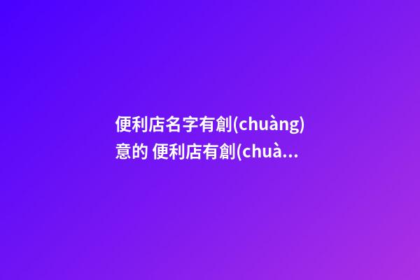 便利店名字有創(chuàng)意的 便利店有創(chuàng)意的名字吸引顧客